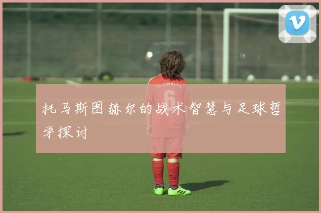 托马斯图赫尔的战术智慧与足球哲学探讨