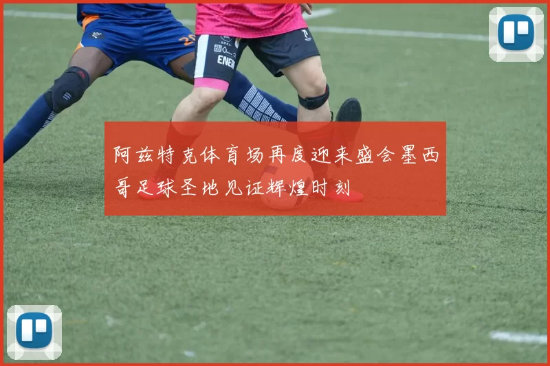 阿兹特克体育场再度迎来盛会墨西哥足球圣地见证辉煌时刻