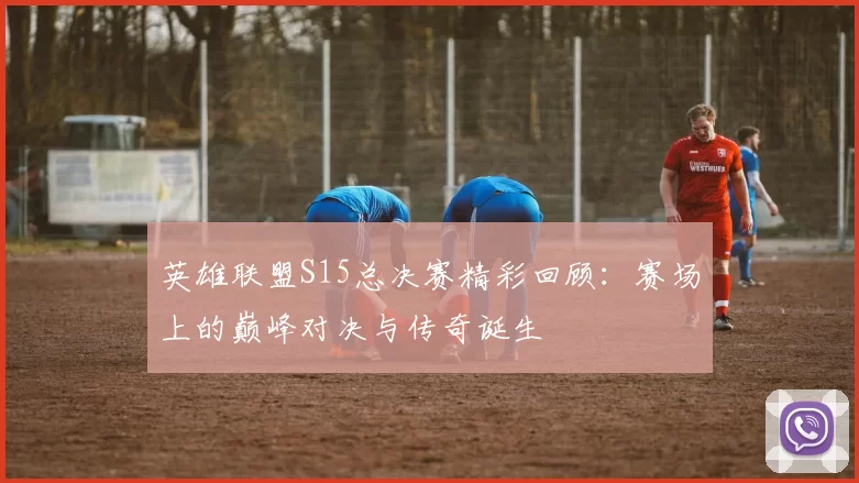 英雄联盟S15总决赛精彩回顾：赛场上的巅峰对决与传奇诞生