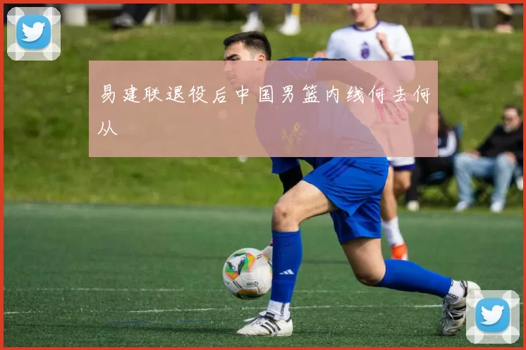 易建联退役后中国男篮内线何去何从