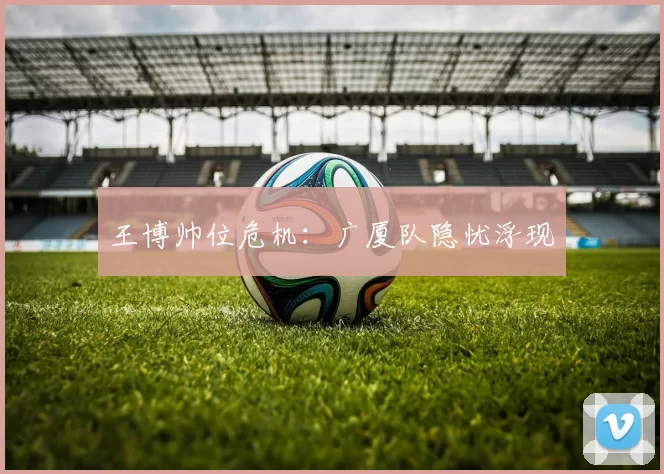 王博帅位危机：广厦队隐忧浮现