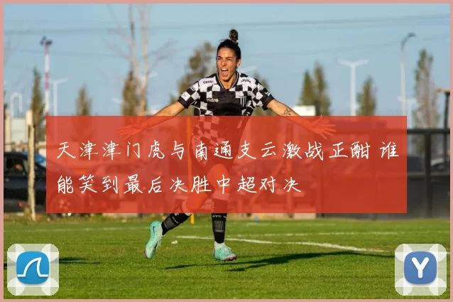 天津津门虎与南通支云激战正酣 谁能笑到最后决胜中超对决