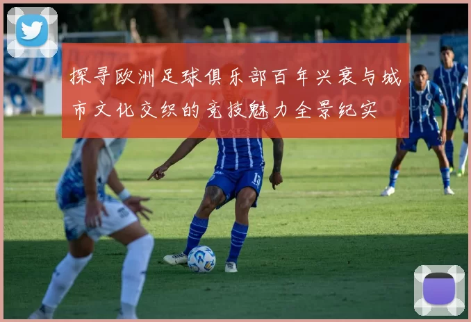 探寻欧洲足球俱乐部百年兴衰与城市文化交织的竞技魅力全景纪实