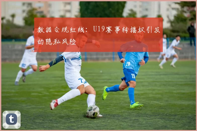 数据合规红线：U19赛事转播权引发的隐私风险
