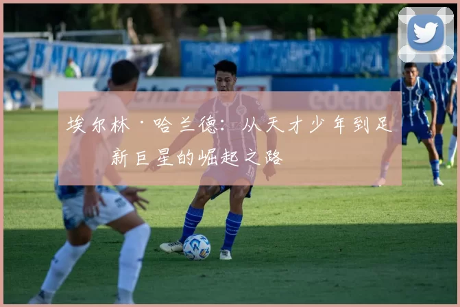 埃尔林·哈兰德：从天才少年到足坛新巨星的崛起之路