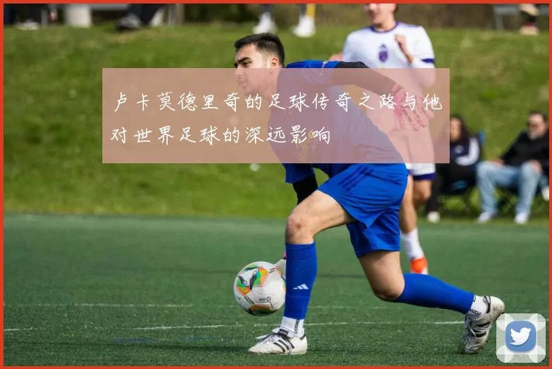 卢卡莫德里奇的足球传奇之路与他对世界足球的深远影响