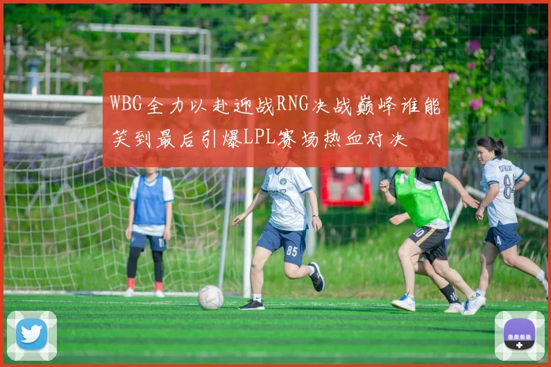 WBG全力以赴迎战RNG决战巅峰谁能笑到最后引爆LPL赛场热血对决