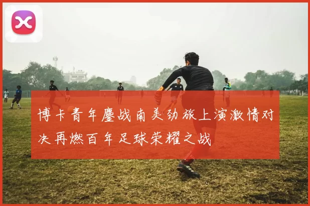 博卡青年鏖战南美劲旅上演激情对决再燃百年足球荣耀之战