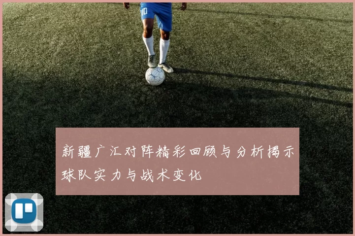 新疆广汇对阵精彩回顾与分析揭示球队实力与战术变化