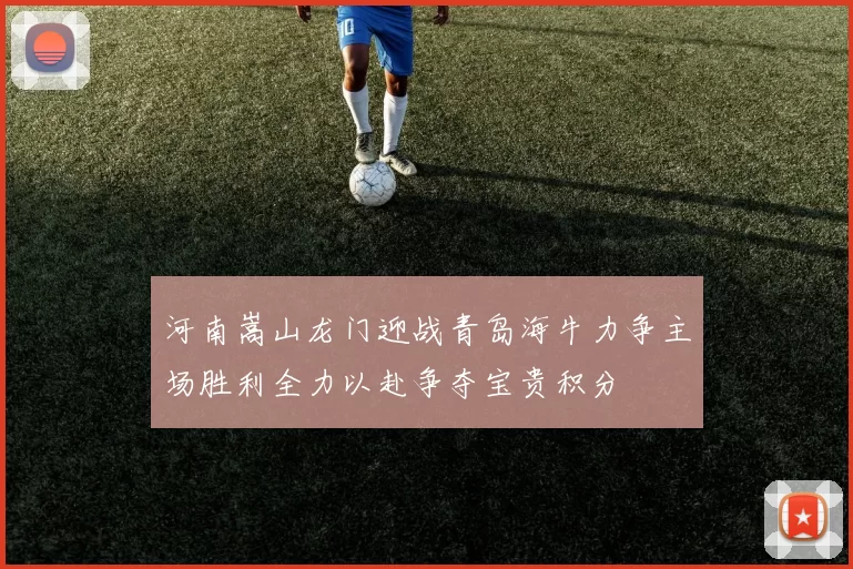 河南嵩山龙门迎战青岛海牛力争主场胜利全力以赴争夺宝贵积分