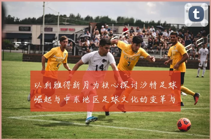 以利雅得新月为核心探讨沙特足球崛起与中东地区足球文化的变革与发展